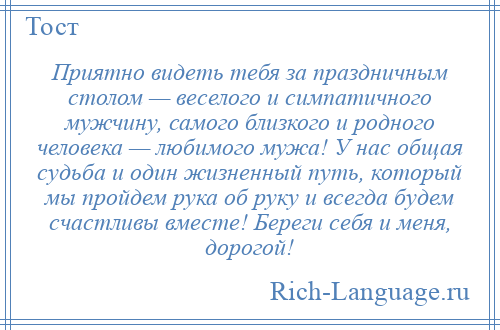 
    Приятно видеть тебя за праздничным столом — веселого и симпатичного мужчину, самого близкого и родного человека — любимого мужа! У нас общая судьба и один жизненный путь, который мы пройдем рука об руку и всегда будем счастливы вместе! Береги себя и меня, дорогой!