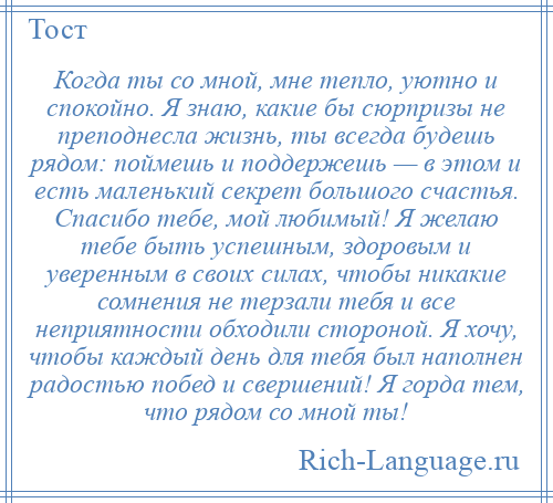 
    Когда ты со мной, мне тепло, уютно и спокойно. Я знаю, какие бы сюрпризы не преподнесла жизнь, ты всегда будешь рядом: поймешь и поддержешь — в этом и есть маленький секрет большого счастья. Спасибо тебе, мой любимый! Я желаю тебе быть успешным, здоровым и уверенным в своих силах, чтобы никакие сомнения не терзали тебя и все неприятности обходили стороной. Я хочу, чтобы каждый день для тебя был наполнен радостью побед и свершений! Я горда тем, что рядом со мной ты!