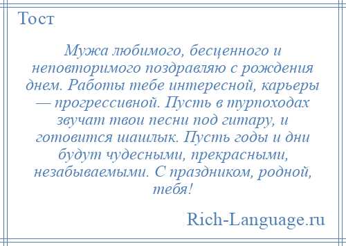 
    Мужа любимого, бесценного и неповторимого поздравляю с рождения днем. Работы тебе интересной, карьеры — прогрессивной. Пусть в турпоходах звучат твои песни под гитару, и готовится шашлык. Пусть годы и дни будут чудесными, прекрасными, незабываемыми. С праздником, родной, тебя!