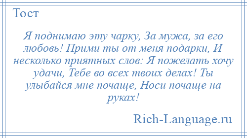 
    Я поднимаю эту чарку, За мужа, за его любовь! Прими ты от меня подарки, И несколько приятных слов: Я пожелать хочу удачи, Тебе во всех твоих делах! Ты улыбайся мне почаще, Носи почаще на руках!