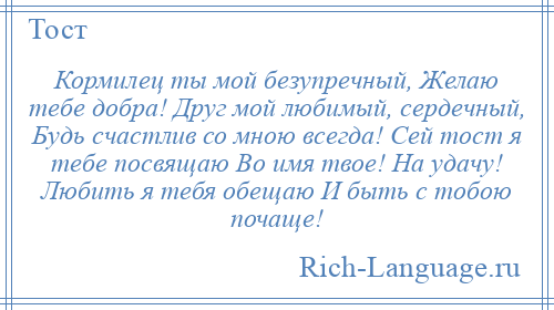 
    Кормилец ты мой безупречный, Желаю тебе добра! Друг мой любимый, сердечный, Будь счастлив со мною всегда! Сей тост я тебе посвящаю Во имя твое! На удачу! Любить я тебя обещаю И быть с тобою почаще!