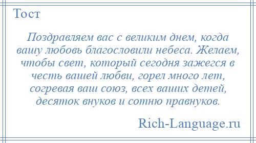 
    Поздравляем вас с великим днем, когда вашу любовь благословили небеса. Желаем, чтобы свет, который сегодня зажегся в честь вашей любви, горел много лет, согревая ваш союз, всех ваших детей, десяток внуков и сотню правнуков.