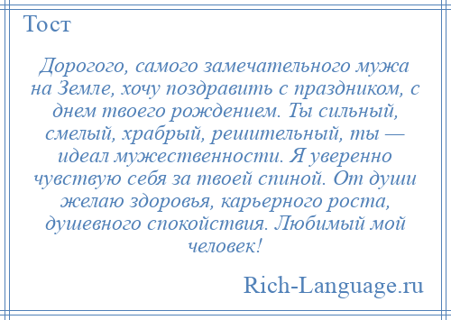 
    Дорогого, самого замечательного мужа на Земле, хочу поздравить с праздником, с днем твоего рождением. Ты сильный, смелый, храбрый, решительный, ты — идеал мужественности. Я уверенно чувствую себя за твоей спиной. От души желаю здоровья, карьерного роста, душевного спокойствия. Любимый мой человек!