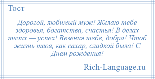 
    Дорогой, любимый муж! Желаю тебе здоровья, богатства, счастья! В делах твоих — успех! Везения тебе, добра! Чтоб жизнь твоя, как сахар, сладкой была! С Днем рождения!