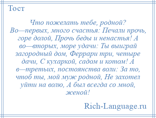 
    Что пожелать тебе, родной? Во—первых, много счастья: Печали прочь, горе долой, Прочь беды и ненастья! А во—вторых, море удачи: Ты выиграй загородный дом, Феррари три, четыре дачи, С кухаркой, садом и котом! А в—третьих, постоянства воли: За то, чтоб ты, мой муж родной, Не захотел уйти на волю, А был всегда со мной, женой!