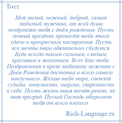 
    Мой милый, нежный, добрый, самый любимый мужчина, от всей души поздравляю тебя с днём рождения. Пусть личный праздник принесёт тебе много удачи и прекрасного настроения. Пусть все мечты твои обязательно сбудутся. Будь всегда таким сильным, смелым, красивым и желанным. Всех благ тебе, Поздравления в прозе любимому мужчине с Днем Рождения достатка и всего самого наилучшего. Желаю тебе мира, светлой судьбы, энтузиазма, энергии, уверенности в себе. Пусть жизнь твоя течёт рекою, не зная преград. Пускай Господь оберегает тебя от всего плохого.