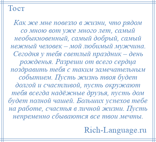 
    Как же мне повезло в жизни, что рядом со мною вот уже много лет, самый необыкновенный, самый добрый, самый нежный человек – мой любимый мужчина. Сегодня у тебя светлый праздник – день рожденья. Разреши от всего сердца поздравить тебя с таким замечательным событием. Пусть жизнь твоя будет долгой и счастливой, пусть окружают тебя всегда надёжные друзья, пусть дом будет полной чашей. Больших успехов тебе на работе, счастья в личной жизни. Пусть непременно сбываются все твои мечты.