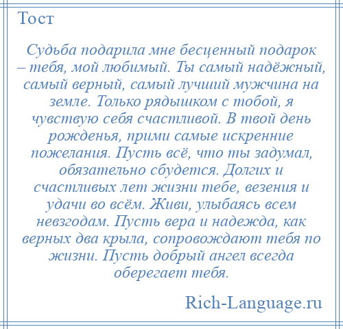 
    Судьба подарила мне бесценный подарок – тебя, мой любимый. Ты самый надёжный, самый верный, самый лучший мужчина на земле. Только рядышком с тобой, я чувствую себя счастливой. В твой день рожденья, прими самые искренние пожелания. Пусть всё, что ты задумал, обязательно сбудется. Долгих и счастливых лет жизни тебе, везения и удачи во всём. Живи, улыбаясь всем невзгодам. Пусть вера и надежда, как верных два крыла, сопровождают тебя по жизни. Пусть добрый ангел всегда оберегает тебя.