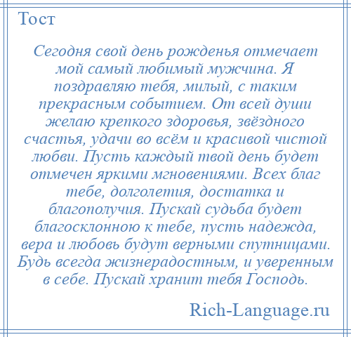 
    Сегодня свой день рожденья отмечает мой самый любимый мужчина. Я поздравляю тебя, милый, с таким прекрасным событием. От всей души желаю крепкого здоровья, звёздного счастья, удачи во всём и красивой чистой любви. Пусть каждый твой день будет отмечен яркими мгновениями. Всех благ тебе, долголетия, достатка и благополучия. Пускай судьба будет благосклонною к тебе, пусть надежда, вера и любовь будут верными спутницами. Будь всегда жизнерадостным, и уверенным в себе. Пускай хранит тебя Господь.