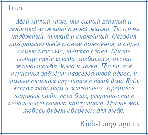 
    Мой милый муж, ты самый главный и любимый мужчина в моей жизни. Ты очень надёжный, чуткий и спокойный. Сегодня поздравляю тебя с днём рождения, и дарю самые нежные, тёплые слова. Пусть солнце тебе всегда улыбается, пусть жизнь течёт долго и легко. Пусть все ненастья забудут навсегда твой адрес, и только счастья стучится в твой дом. Будь всегда любимым и желанным. Крепкого здоровья тебе, всех благ, уверенности в себе и всего самого наилучшего. Пусть моя любовь будет оберегом для тебя.