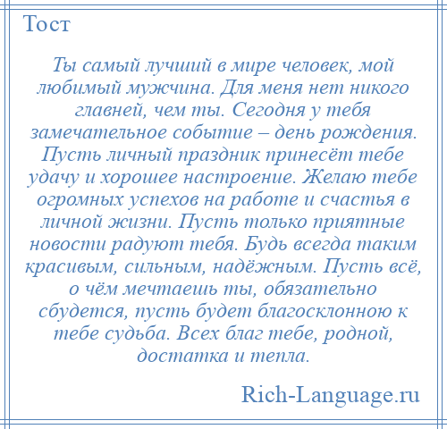 
    Ты самый лучший в мире человек, мой любимый мужчина. Для меня нет никого главней, чем ты. Сегодня у тебя замечательное событие – день рождения. Пусть личный праздник принесёт тебе удачу и хорошее настроение. Желаю тебе огромных успехов на работе и счастья в личной жизни. Пусть только приятные новости радуют тебя. Будь всегда таким красивым, сильным, надёжным. Пусть всё, о чём мечтаешь ты, обязательно сбудется, пусть будет благосклонною к тебе судьба. Всех благ тебе, родной, достатка и тепла.
