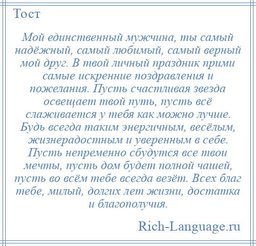 
    Мой единственный мужчина, ты самый надёжный, самый любимый, самый верный мой друг. В твой личный праздник прими самые искренние поздравления и пожелания. Пусть счастливая звезда освещает твой путь, пусть всё слаживается у тебя как можно лучше. Будь всегда таким энергичным, весёлым, жизнерадостным и уверенным в себе. Пусть непременно сбудутся все твои мечты, пусть дом будет полной чашей, пусть во всём тебе всегда везёт. Всех благ тебе, милый, долгих лет жизни, достатка и благополучия.