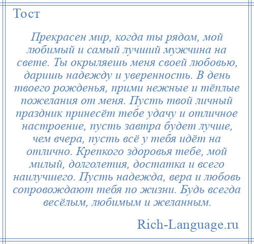 
    Прекрасен мир, когда ты рядом, мой любимый и самый лучший мужчина на свете. Ты окрыляешь меня своей любовью, даришь надежду и уверенность. В день твоего рожденья, прими нежные и тёплые пожелания от меня. Пусть твой личный праздник принесёт тебе удачу и отличное настроение, пусть завтра будет лучше, чем вчера, пусть всё у тебя идёт на отлично. Крепкого здоровья тебе, мой милый, долголетия, достатка и всего наилучшего. Пусть надежда, вера и любовь сопровождают тебя по жизни. Будь всегда весёлым, любимым и желанным.