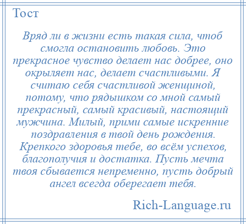 
    Вряд ли в жизни есть такая сила, чтоб смогла остановить любовь. Это прекрасное чувство делает нас добрее, оно окрыляет нас, делает счастливыми. Я считаю себя счастливой женщиной, потому, что рядышком со мной самый прекрасный, самый красивый, настоящий мужчина. Милый, прими самые искренние поздравления в твой день рождения. Крепкого здоровья тебе, во всём успехов, благополучия и достатка. Пусть мечта твоя сбывается непременно, пусть добрый ангел всегда оберегает тебя.