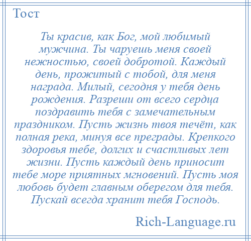 
    Ты красив, как Бог, мой любимый мужчина. Ты чаруешь меня своей нежностью, своей добротой. Каждый день, прожитый с тобой, для меня награда. Милый, сегодня у тебя день рождения. Разреши от всего сердца поздравить тебя с замечательным праздником. Пусть жизнь твоя течёт, как полная река, минуя все преграды. Крепкого здоровья тебе, долгих и счастливых лет жизни. Пусть каждый день приносит тебе море приятных мгновений. Пусть моя любовь будет главным оберегом для тебя. Пускай всегда хранит тебя Господь.