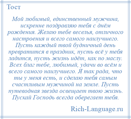 
    Мой любимый, единственный мужчина, искренне поздравляю тебя с днём рождения. Желаю тебе веселья, отличного настроения и всего самого наилучшего. Пусть каждый твой будничный день превратится в праздник, пусть всё у тебя ладится, пусть жизнь идёт, как по маслу. Всех благ тебе, любимый, удачи во всём и всего самого наилучшего. Я так рада, что ты у меня есть, и сделаю тебя самым счастливым мужчиной на земле. Пусть путеводная звезда освещает твою жизнь. Пускай Господь всегда оберегает тебя.