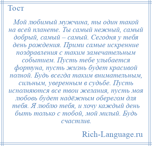 
    Мой любимый мужчина, ты один такой на всей планете. Ты самый нежный, самый добрый, самый – самый. Сегодня у тебя день рождения. Прими самые искренние поздравления с таким замечательным событием. Пусть тебе улыбается фортуна, пусть жизнь будет красивой полной. Будь всегда таким внимательным, сильным, уверенным в судьбе. Пусть исполняются все твои желания, пусть моя любовь будет надёжным оберегом для тебя. Я люблю тебя, и хочу каждый день быть только с тобой, мой милый. Будь счастлив.