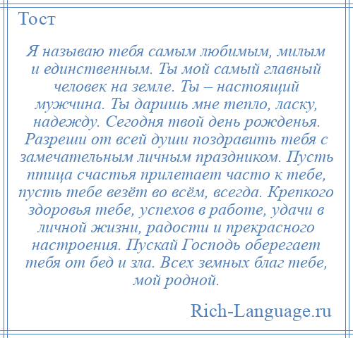 
    Я называю тебя самым любимым, милым и единственным. Ты мой самый главный человек на земле. Ты – настоящий мужчина. Ты даришь мне тепло, ласку, надежду. Сегодня твой день рожденья. Разреши от всей души поздравить тебя с замечательным личным праздником. Пусть птица счастья прилетает часто к тебе, пусть тебе везёт во всём, всегда. Крепкого здоровья тебе, успехов в работе, удачи в личной жизни, радости и прекрасного настроения. Пускай Господь оберегает тебя от бед и зла. Всех земных благ тебе, мой родной.