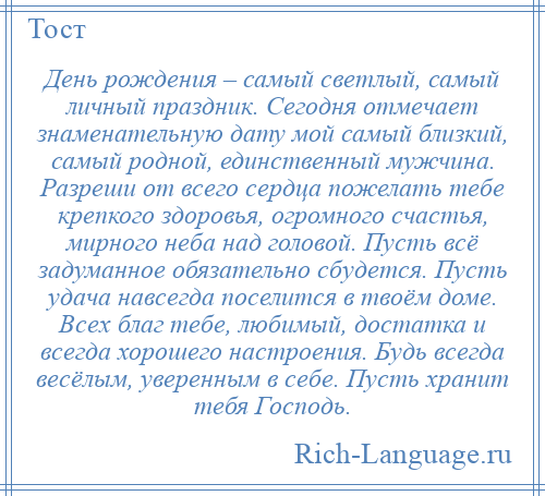 
    День рождения – самый светлый, самый личный праздник. Сегодня отмечает знаменательную дату мой самый близкий, самый родной, единственный мужчина. Разреши от всего сердца пожелать тебе крепкого здоровья, огромного счастья, мирного неба над головой. Пусть всё задуманное обязательно сбудется. Пусть удача навсегда поселится в твоём доме. Всех благ тебе, любимый, достатка и всегда хорошего настроения. Будь всегда весёлым, уверенным в себе. Пусть хранит тебя Господь.