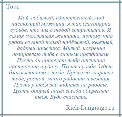 
    Мой любимый, единственный, мой настоящий мужчина, я так благодарна судьбе, что мы с тобой встретились. Я самая счастливая женщина, потому что рядом со мной такой надёжный, нежный, добрый мужчина. Милый, искренне поздравляю тебя с личным праздником. Пусть он принесёт тебе отличное настроение и удачу. Пусть судьба будет благосклонною к тебе. Крепкого здоровья тебе, родной, много радости и везения. Пусть у тебя всё ладится на работе. Пусть добрый ангел всегда оберегает тебя. Будь счастлив.