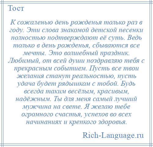 
    К сожаленью день рожденья только раз в году. Эти слова знакомой детской песенки полностью подтверждают её суть. Ведь только в день рожденья, сбываются все мечты. Это волшебный праздник. Любимый, от всей души поздравляю тебя с прекрасным событием. Пусть все твои желания станут реальностью, пусть удача будет рядышком с тобой. Будь всегда таким весёлым, красивым, надёжным. Ты для меня самый лучший мужчина на свете. Я желаю тебе огромного счастья, успехов во всех начинаниях и крепкого здоровья.