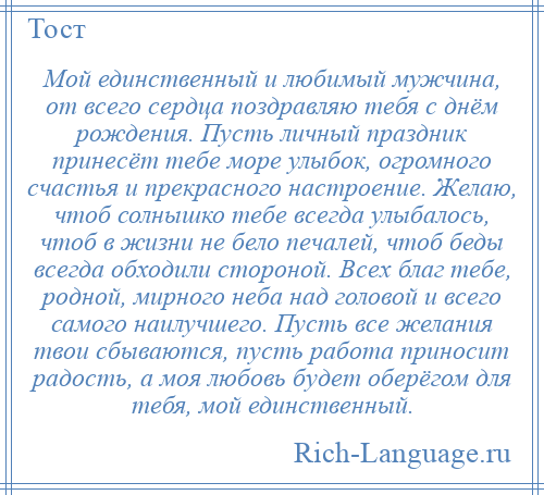 
    Мой единственный и любимый мужчина, от всего сердца поздравляю тебя с днём рождения. Пусть личный праздник принесёт тебе море улыбок, огромного счастья и прекрасного настроение. Желаю, чтоб солнышко тебе всегда улыбалось, чтоб в жизни не бело печалей, чтоб беды всегда обходили стороной. Всех благ тебе, родной, мирного неба над головой и всего самого наилучшего. Пусть все желания твои сбываются, пусть работа приносит радость, а моя любовь будет оберёгом для тебя, мой единственный.