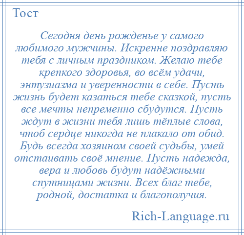
    Сегодня день рожденье у самого любимого мужчины. Искренне поздравляю тебя с личным праздником. Желаю тебе крепкого здоровья, во всём удачи, энтузиазма и уверенности в себе. Пусть жизнь будет казаться тебе сказкой, пусть все мечты непременно сбудутся. Пусть ждут в жизни тебя лишь тёплые слова, чтоб сердце никогда не плакало от обид. Будь всегда хозяином своей судьбы, умей отстаивать своё мнение. Пусть надежда, вера и любовь будут надёжными спутницами жизни. Всех благ тебе, родной, достатка и благополучия.