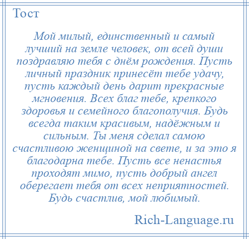 
    Мой милый, единственный и самый лучший на земле человек, от всей души поздравляю тебя с днём рождения. Пусть личный праздник принесёт тебе удачу, пусть каждый день дарит прекрасные мгновения. Всех благ тебе, крепкого здоровья и семейного благополучия. Будь всегда таким красивым, надёжным и сильным. Ты меня сделал самою счастливою женщиной на свете, и за это я благодарна тебе. Пусть все ненастья проходят мимо, пусть добрый ангел оберегает тебя от всех неприятностей. Будь счастлив, мой любимый.