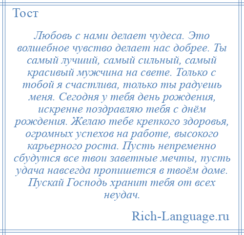 
    Любовь с нами делает чудеса. Это волшебное чувство делает нас добрее. Ты самый лучший, самый сильный, самый красивый мужчина на свете. Только с тобой я счастлива, только ты радуешь меня. Сегодня у тебя день рождения, искренне поздравляю тебя с днём рождения. Желаю тебе крепкого здоровья, огромных успехов на работе, высокого карьерного роста. Пусть непременно сбудутся все твои заветные мечты, пусть удача навсегда пропишется в твоём доме. Пускай Господь хранит тебя от всех неудач.