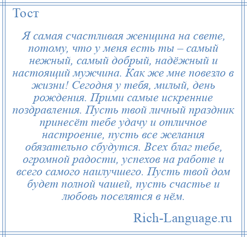 
    Я самая счастливая женщина на свете, потому, что у меня есть ты – самый нежный, самый добрый, надёжный и настоящий мужчина. Как же мне повезло в жизни! Сегодня у тебя, милый, день рождения. Прими самые искренние поздравления. Пусть твой личный праздник принесёт тебе удачу и отличное настроение, пусть все желания обязательно сбудутся. Всех благ тебе, огромной радости, успехов на работе и всего самого наилучшего. Пусть твой дом будет полной чашей, пусть счастье и любовь поселятся в нём.