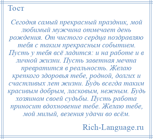 
    Сегодня самый прекрасный праздник, мой любимый мужчина отмечает день рождения. От чистого сердца поздравляю тебя с таким прекрасным событием. Пусть у тебя всё ладится: и на работе и в личной жизни. Пусть заветная мечта превратится в реальность. Желаю крепкого здоровья тебе, родной, долгих и счастливых лет жизни. Будь всегда таким красивым добрым, ласковым, нежным. Будь хозяином своей судьбы. Пусть работа приносит вдохновение тебе. Желаю тебе, мой милый, везения удачи во всём.