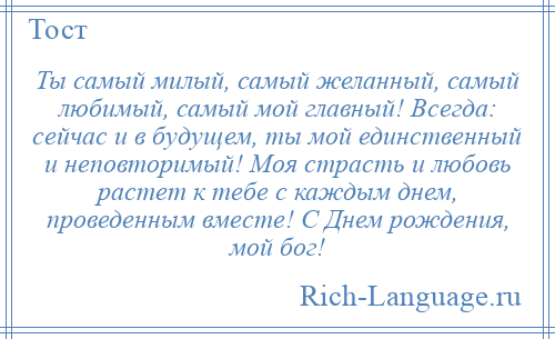 
    Ты самый милый, самый желанный, самый любимый, самый мой главный! Всегда: сейчас и в будущем, ты мой единственный и неповторимый! Моя страсть и любовь растет к тебе с каждым днем, проведенным вместе! С Днем рождения, мой бог!