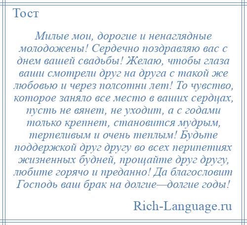 
    Милые мои, дорогие и ненаглядные молодожены! Сердечно поздравляю вас с днем вашей свадьбы! Желаю, чтобы глаза ваши смотрели друг на друга с такой же любовью и через полсотни лет! То чувство, которое заняло все место в ваших сердцах, пусть не вянет, не уходит, а с годами только крепнет, становится мудрым, терпеливым и очень теплым! Будьте поддержкой друг другу во всех перипетиях жизненных будней, прощайте друг другу, любите горячо и преданно! Да благословит Господь ваш брак на долгие—долгие годы!