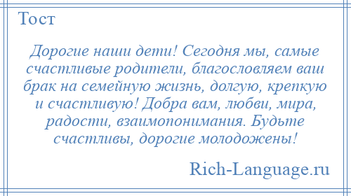 
    Дорогие наши дети! Сегодня мы, самые счастливые родители, благословляем ваш брак на семейную жизнь, долгую, крепкую и счастливую! Добра вам, любви, мира, радости, взаимопонимания. Будьте счастливы, дорогие молодожены!