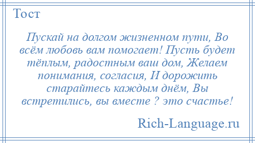 
    Пускай на долгом жизненном пути, Во всём любовь вам помогает! Пусть будет тёплым, радостным ваш дом, Желаем понимания, согласия, И дорожить старайтесь каждым днём, Вы встретились, вы вместе ? это счастье!