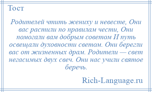 
    Родителей чтить жениху и невесте, Они вас растили по правилам чести, Они помогали вам добрым советом И путь освещали духовности светом. Они берегли вас от жизненных драм. Родители — свет негасимых двух свеч. Они нас учили святое беречь.