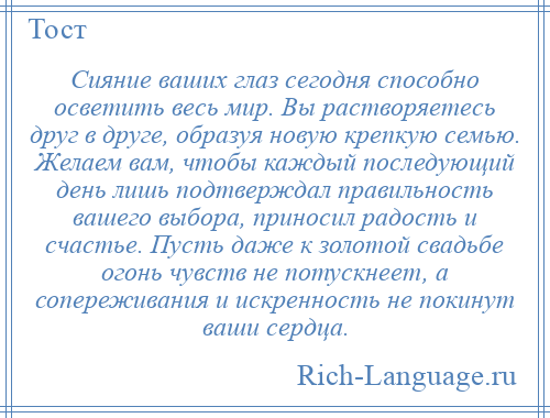 
    Сияние ваших глаз сегодня способно осветить весь мир. Вы растворяетесь друг в друге, образуя новую крепкую семью. Желаем вам, чтобы каждый последующий день лишь подтверждал правильность вашего выбора, приносил радость и счастье. Пусть даже к золотой свадьбе огонь чувств не потускнеет, а сопереживания и искренность не покинут ваши сердца.