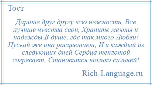 
    Дарите друг другу всю нежность, Все лучшие чувства свои, Храните мечты и надежды В душе, где так много Любви! Пускай же она расцветает, И в каждый из следующих дней Сердца теплотой согревает, Становится только сильней!