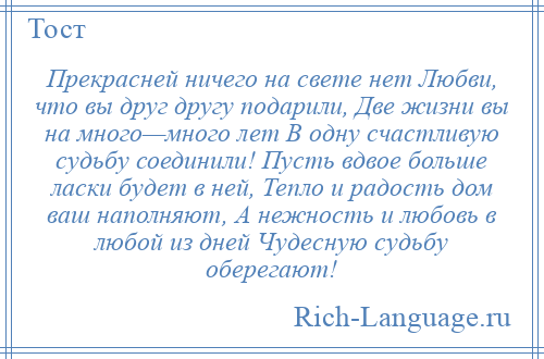 
    Прекрасней ничего на свете нет Любви, что вы друг другу подарили, Две жизни вы на много—много лет В одну счастливую судьбу соединили! Пусть вдвое больше ласки будет в ней, Тепло и радость дом ваш наполняют, А нежность и любовь в любой из дней Чудесную судьбу оберегают!