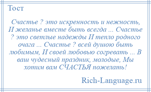 
    Счастье ? это искренность и нежность, И желанье вместе быть всегда ... Счастье ? это светлые надежды И тепло родного очага ... Счастье ? всей душою быть любимым, И своей любовью согревать ... В ваш чудесный праздник, молодые, Мы хотим вам СЧАСТЬЯ пожелать!