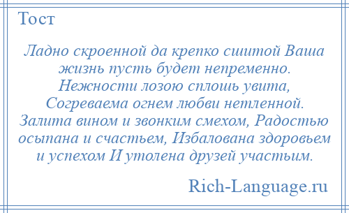 
    Ладно скроенной да крепко сшитой Ваша жизнь пусть будет непременно. Нежности лозою сплошь увита, Согреваема огнем любви нетленной. Залита вином и звонким смехом, Радостью осыпана и счастьем, Избалована здоровьем и успехом И утолена друзей участьим.