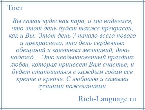 
    Вы самая чудесная пара, и мы надеемся, что этот день будет также прекрасен, как и Вы. Этот день ? начало всего нового и прекрасного, это день сердечных обещаний и заветных мечтаний, день надежд… Это необыкновенный праздник любви, которая принесет Вам счастье, и будет становиться с каждым годом всё крепче и крепче. С любовью и самыми лучшими пожеланиями.