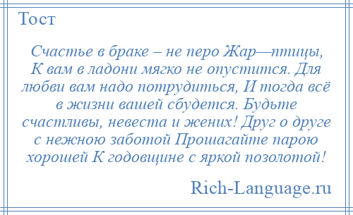 
    Счастье в браке – не перо Жар—птицы, К вам в ладони мягко не опустится. Для любви вам надо потрудиться, И тогда всё в жизни вашей сбудется. Будьте счастливы, невеста и жених! Друг о друге с нежною заботой Прошагайте парою хорошей К годовщине с яркой позолотой!