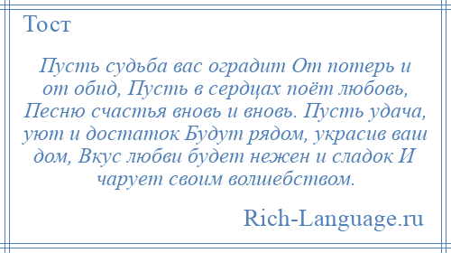 
    Пусть судьба вас оградит От потерь и от обид, Пусть в сердцах поёт любовь, Песню счастья вновь и вновь. Пусть удача, уют и достаток Будут рядом, украсив ваш дом, Вкус любви будет нежен и сладок И чарует своим волшебством.