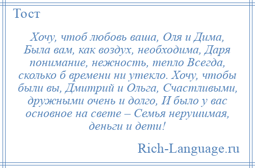 
    Хочу, чтоб любовь ваша, Оля и Дима, Была вам, как воздух, необходима, Даря понимание, нежность, тепло Всегда, сколько б времени ни утекло. Хочу, чтобы были вы, Дмитрий и Ольга, Счастливыми, дружными очень и долго, И было у вас основное на свете – Семья нерушимая, деньги и дети!