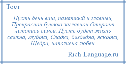 
    Пусть день ваш, памятный и главный, Прекрасной буквою заглавной Откроет летопись семьи. Пусть будет жизнь светла, глубока, Сладка, безбедна, ясноока, Щедра, наполнена любви.