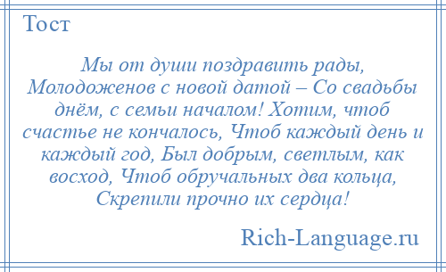 
    Мы от души поздравить рады, Молодоженов с новой датой – Со свадьбы днём, с семьи началом! Хотим, чтоб счастье не кончалось, Чтоб каждый день и каждый год, Был добрым, светлым, как восход, Чтоб обручальных два кольца, Скрепили прочно их сердца!