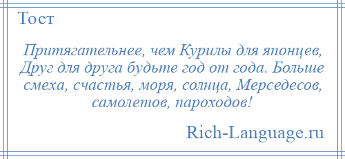 
    Притягательнее, чем Курилы для японцев, Друг для друга будьте год от года. Больше смеха, счастья, моря, солнца, Мерседесов, самолетов, пароходов!