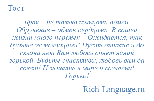 
    Брак – не только кольцами обмен, Обручение – обмен сердцами. В вашей жизни много перемен – Ожидается, так будьте ж молодцами! Пусть отныне и до склона лет Вам любовь сияет ясной зорькой. Будьте счастливы, любовь вам да совет! И живите в мире и согласьи! Горько!