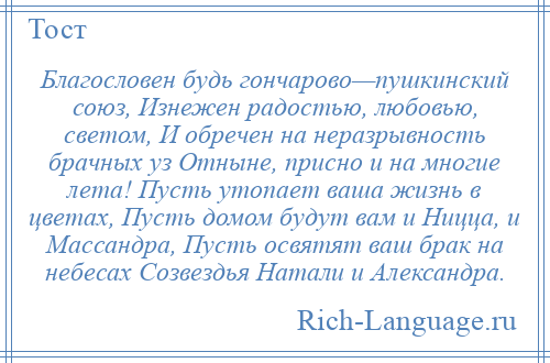 
    Благословен будь гончарово—пушкинский союз, Изнежен радостью, любовью, светом, И обречен на неразрывность брачных уз Отныне, присно и на многие лета! Пусть утопает ваша жизнь в цветах, Пусть домом будут вам и Ницца, и Массандра, Пусть освятят ваш брак на небесах Созвездья Натали и Александра.